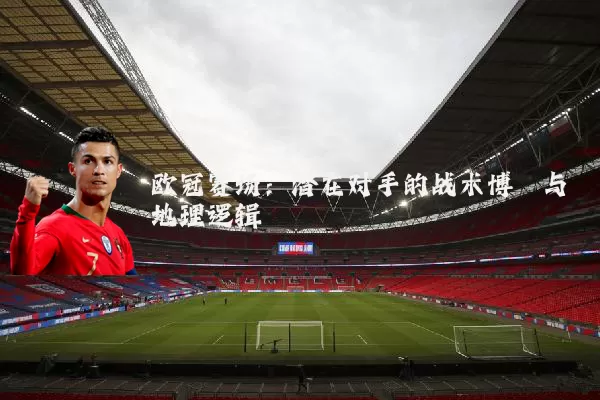欧冠赛场:潜在对手的战术博弈与地理逻辑